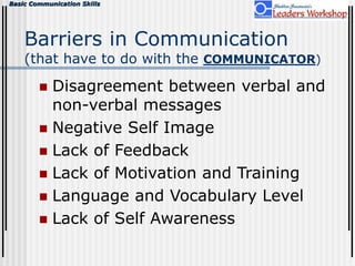 Basic Communication Skills
Barriers in Communication
(that have to do with the COMMUNICATOR)
 Disagreement between verbal and
non-verbal messages
 Negative Self Image
 Lack of Feedback
 Lack of Motivation and Training
 Language and Vocabulary Level
 Lack of Self Awareness
 