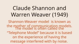 Claude Shannon and
Warren Weaver (1949)
The model is often called the
“Telephone Model” because it is based
on the experience of having the
message interfered with by noise.
Shannon-Weaver model is known as
the mother of communication models.
 