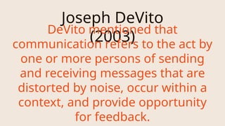 Joseph DeVito
(2003)
DeVito mentioned that
communication refers to the act by
one or more persons of sending
and receiving messages that are
distorted by noise, occur within a
context, and provide opportunity
for feedback.
 