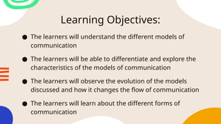 Learning Objectives:
● The learners will understand the different models of
communication
● The learners will be able to differentiate and explore the
characteristics of the models of communication
● The learners will observe the evolution of the models
discussed and how it changes the flow of communication
● The learners will learn about the different forms of
communication
 