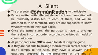 A Silent
Communication
● The presenters will choose five (5) students to participate
● Papers written with different elements of communication will
be randomly distributed to each of them, and will be
attached to their forehead. They are not supposed to know
what’s written on their own paper.
● Once the game starts, the participants have to arrange
themselves in correct order according to Aristotle’s model of
communication.
● All participants are NOT allowed to talk during the game.
● If they are not able to arrange themselves in correct order or
didn’t comply to the rules, they have to answer the 5
questions prepared by the presenters at the end of
 