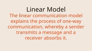 Linear Model
The linear communication model
explains the process of one-way
communication, whereby a sender
transmits a message and a
receiver absorbs it.
 