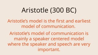 Aristotle (300 BC)
Aristotle’s model is the first and earliest
model of communication.
Aristotle’s model of communication is
mainly a speaker centered model
where the speaker and speech are very
important.
 