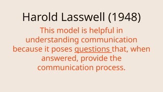Harold Lasswell (1948)
This model is helpful in
understanding communication
because it poses questions that, when
answered, provide the
communication process.
 