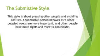 The Submissive Style
This style is about pleasing other people and avoiding
conflict. A submissive person behaves as if other
peoples' needs are more important, and other people
have more rights and more to contribute.
 