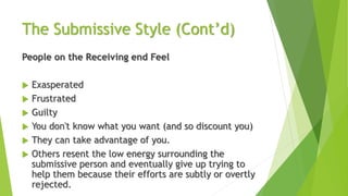 The Submissive Style (Cont’d)
People on the Receiving end Feel
 Exasperated
 Frustrated
 Guilty
 You don't know what you want (and so discount you)
 They can take advantage of you.
 Others resent the low energy surrounding the
submissive person and eventually give up trying to
help them because their efforts are subtly or overtly
rejected.
 