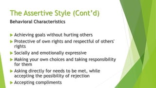 The Assertive Style (Cont’d)
Behavioral Characteristics
 Achieving goals without hurting others
 Protective of own rights and respectful of others'
rights
 Socially and emotionally expressive
 Making your own choices and taking responsibility
for them
 Asking directly for needs to be met, while
accepting the possibility of rejection
 Accepting compliments
 