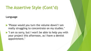 The Assertive Style (Cont’d)
Language
 "Please would you turn the volume down? I am
really struggling to concentrate on my studies."
 "I am so sorry, but I won't be able to help you with
your project this afternoon, as I have a dentist
appointment."
 