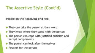 The Assertive Style (Cont’d)
People on the Receiving end Feel
 They can take the person at their word
 They know where they stand with the person
 The person can cope with justified criticism and
accept compliments
 The person can look after themselves
 Respect for the person
 