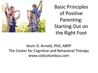 Kevin D. Arnold, PhD, ABPP
The Center for Cognitive and Behavioral Therapy
www.ccbtcolumbus.com
Basic Principles
of Positive
Parenting:
Starting Out on
the Right Foot
 