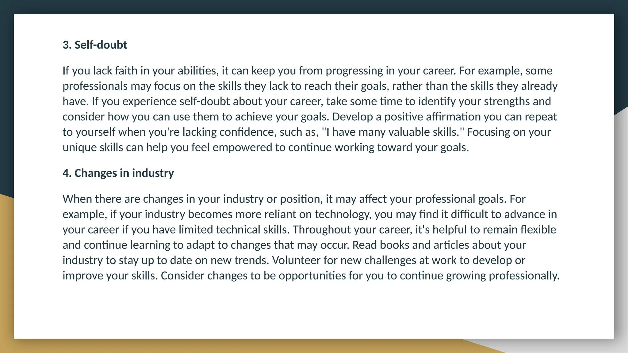 3. Self-doubt
If you lack faith in your abilities, it can keep you from progressing in your career. For example, some
professionals may focus on the skills they lack to reach their goals, rather than the skills they already
have. If you experience self-doubt about your career, take some time to identify your strengths and
consider how you can use them to achieve your goals. Develop a positive affirmation you can repeat
to yourself when you're lacking confidence, such as, "I have many valuable skills." Focusing on your
unique skills can help you feel empowered to continue working toward your goals.
4. Changes in industry
When there are changes in your industry or position, it may affect your professional goals. For
example, if your industry becomes more reliant on technology, you may find it difficult to advance in
your career if you have limited technical skills. Throughout your career, it's helpful to remain flexible
and continue learning to adapt to changes that may occur. Read books and articles about your
industry to stay up to date on new trends. Volunteer for new challenges at work to develop or
improve your skills. Consider changes to be opportunities for you to continue growing professionally.
 