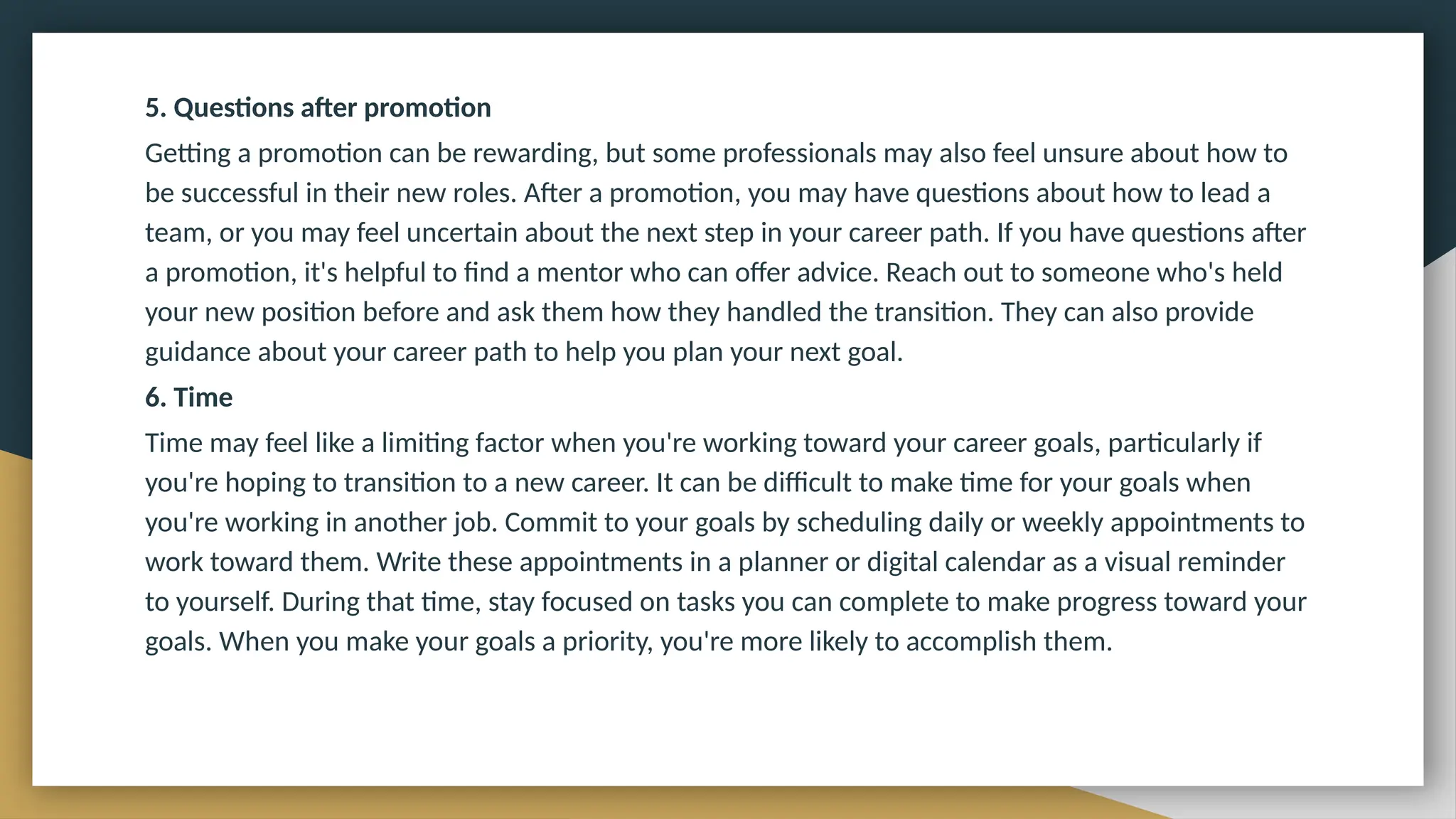 5. Questions after promotion
Getting a promotion can be rewarding, but some professionals may also feel unsure about how to
be successful in their new roles. After a promotion, you may have questions about how to lead a
team, or you may feel uncertain about the next step in your career path. If you have questions after
a promotion, it's helpful to find a mentor who can offer advice. Reach out to someone who's held
your new position before and ask them how they handled the transition. They can also provide
guidance about your career path to help you plan your next goal.
6. Time
Time may feel like a limiting factor when you're working toward your career goals, particularly if
you're hoping to transition to a new career. It can be difficult to make time for your goals when
you're working in another job. Commit to your goals by scheduling daily or weekly appointments to
work toward them. Write these appointments in a planner or digital calendar as a visual reminder
to yourself. During that time, stay focused on tasks you can complete to make progress toward your
goals. When you make your goals a priority, you're more likely to accomplish them.
 