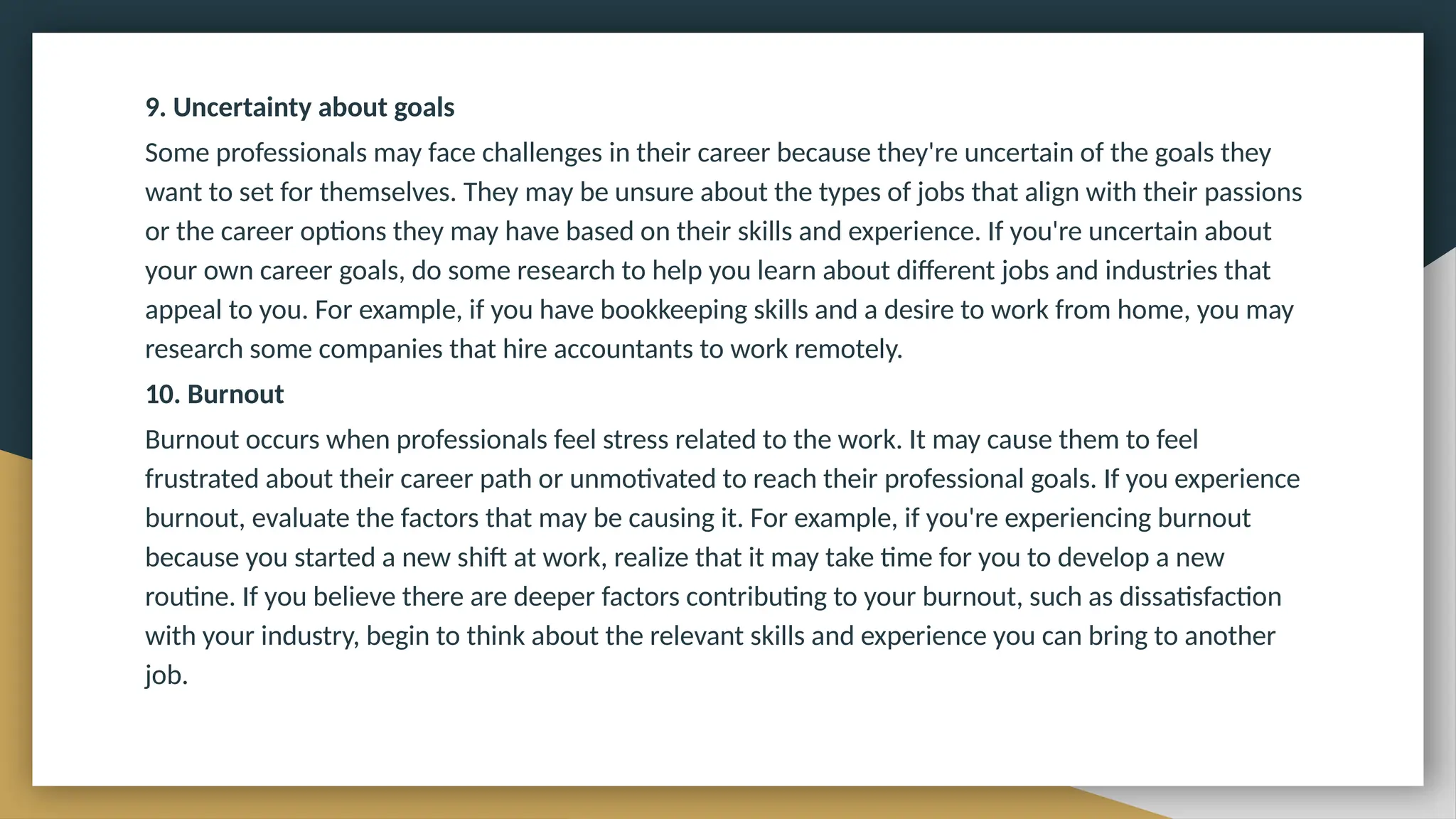 9. Uncertainty about goals
Some professionals may face challenges in their career because they're uncertain of the goals they
want to set for themselves. They may be unsure about the types of jobs that align with their passions
or the career options they may have based on their skills and experience. If you're uncertain about
your own career goals, do some research to help you learn about different jobs and industries that
appeal to you. For example, if you have bookkeeping skills and a desire to work from home, you may
research some companies that hire accountants to work remotely.
10. Burnout
Burnout occurs when professionals feel stress related to the work. It may cause them to feel
frustrated about their career path or unmotivated to reach their professional goals. If you experience
burnout, evaluate the factors that may be causing it. For example, if you're experiencing burnout
because you started a new shift at work, realize that it may take time for you to develop a new
routine. If you believe there are deeper factors contributing to your burnout, such as dissatisfaction
with your industry, begin to think about the relevant skills and experience you can bring to another
job.
 