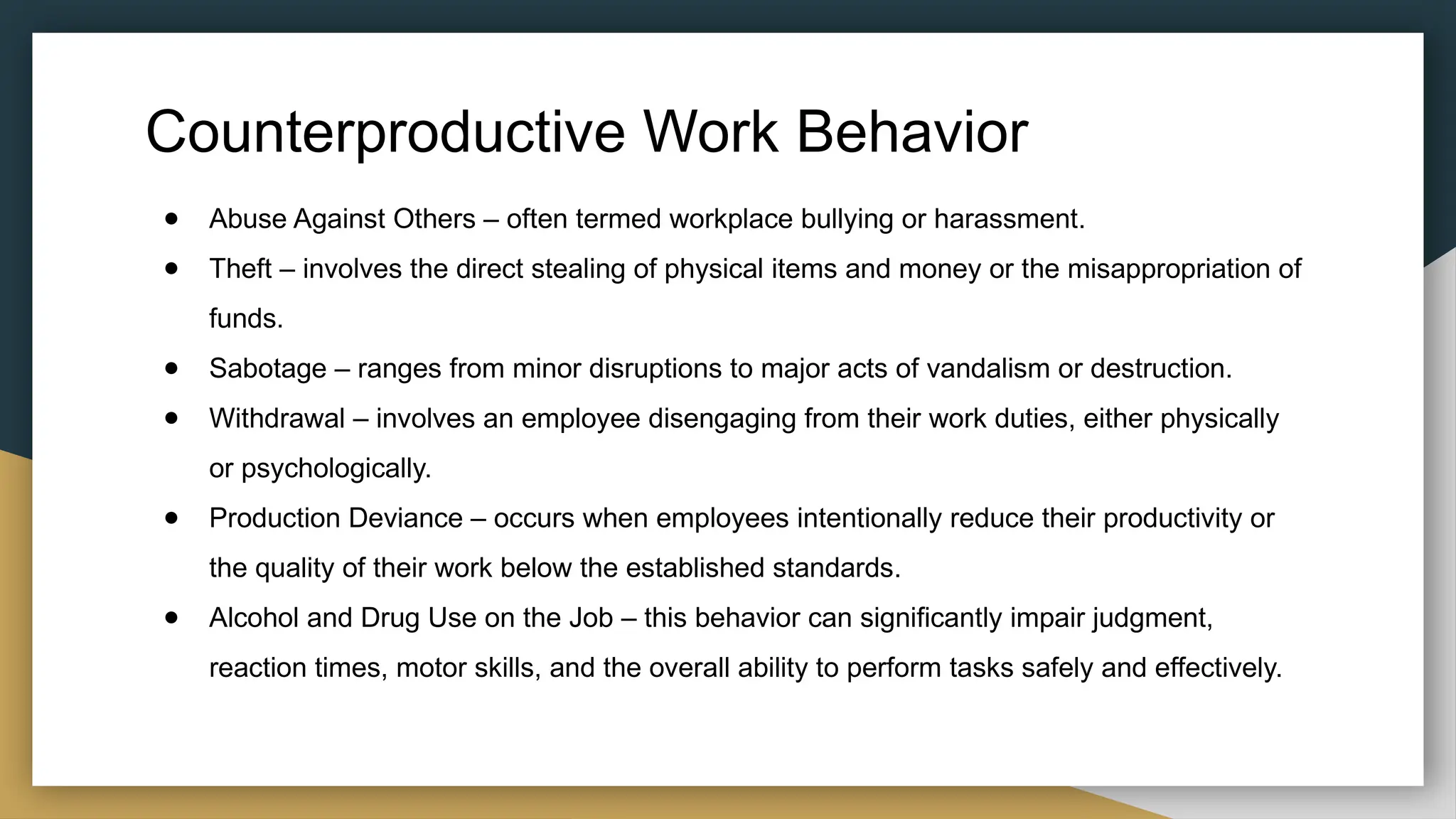 Counterproductive Work Behavior
● Abuse Against Others – often termed workplace bullying or harassment.
● Theft – involves the direct stealing of physical items and money or the misappropriation of
funds.
● Sabotage – ranges from minor disruptions to major acts of vandalism or destruction.
● Withdrawal – involves an employee disengaging from their work duties, either physically
or psychologically.
● Production Deviance – occurs when employees intentionally reduce their productivity or
the quality of their work below the established standards.
● Alcohol and Drug Use on the Job – this behavior can significantly impair judgment,
reaction times, motor skills, and the overall ability to perform tasks safely and effectively.
 
