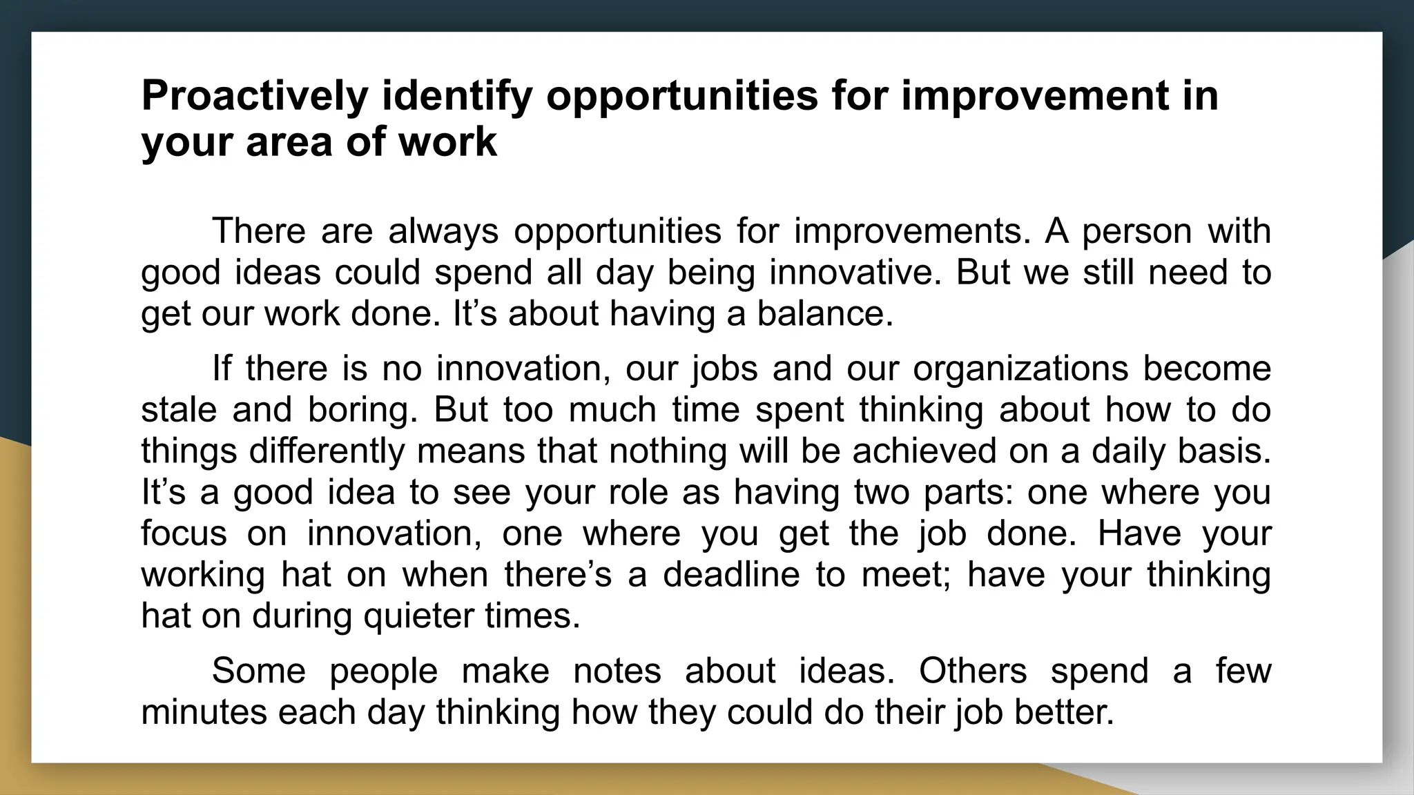 Proactively identify opportunities for improvement in
your area of work
There are always opportunities for improvements. A person with
good ideas could spend all day being innovative. But we still need to
get our work done. It’s about having a balance.
If there is no innovation, our jobs and our organizations become
stale and boring. But too much time spent thinking about how to do
things differently means that nothing will be achieved on a daily basis.
It’s a good idea to see your role as having two parts: one where you
focus on innovation, one where you get the job done. Have your
working hat on when there’s a deadline to meet; have your thinking
hat on during quieter times.
Some people make notes about ideas. Others spend a few
minutes each day thinking how they could do their job better.
 