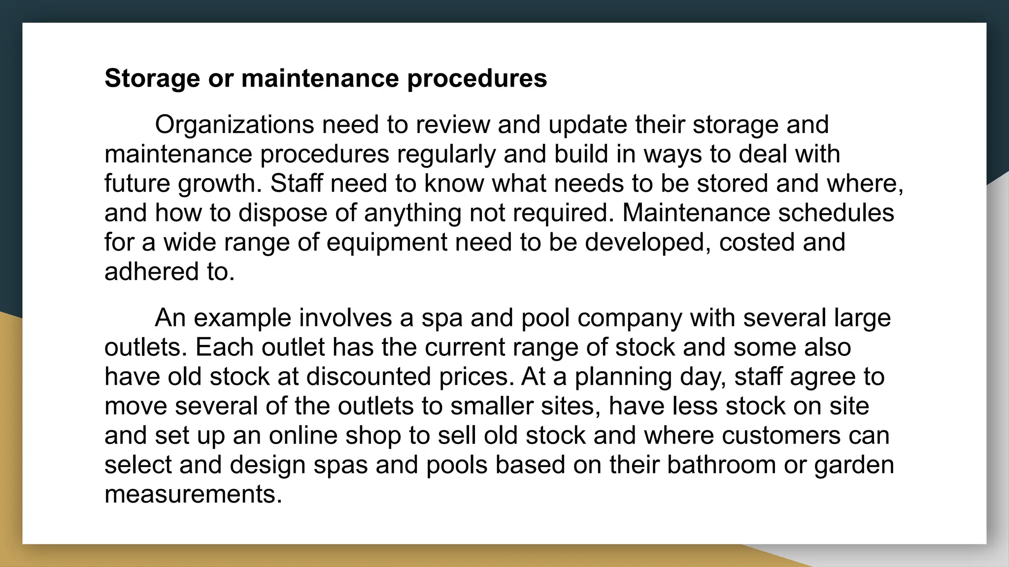 Storage or maintenance procedures
Organizations need to review and update their storage and
maintenance procedures regularly and build in ways to deal with
future growth. Staff need to know what needs to be stored and where,
and how to dispose of anything not required. Maintenance schedules
for a wide range of equipment need to be developed, costed and
adhered to.
An example involves a spa and pool company with several large
outlets. Each outlet has the current range of stock and some also
have old stock at discounted prices. At a planning day, staff agree to
move several of the outlets to smaller sites, have less stock on site
and set up an online shop to sell old stock and where customers can
select and design spas and pools based on their bathroom or garden
measurements.
 