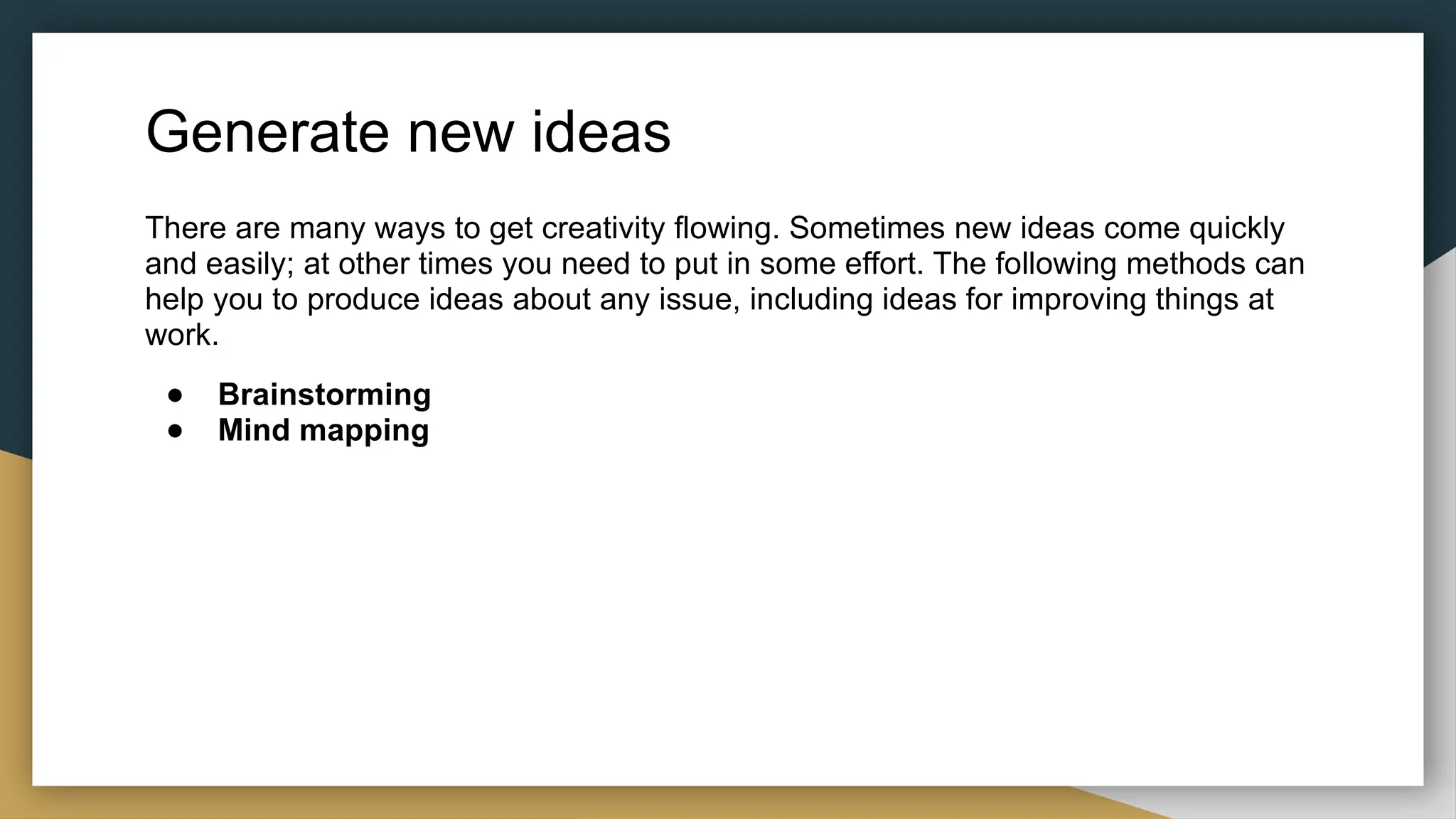 Generate new ideas
There are many ways to get creativity flowing. Sometimes new ideas come quickly
and easily; at other times you need to put in some effort. The following methods can
help you to produce ideas about any issue, including ideas for improving things at
work.
● Brainstorming
● Mind mapping
 
