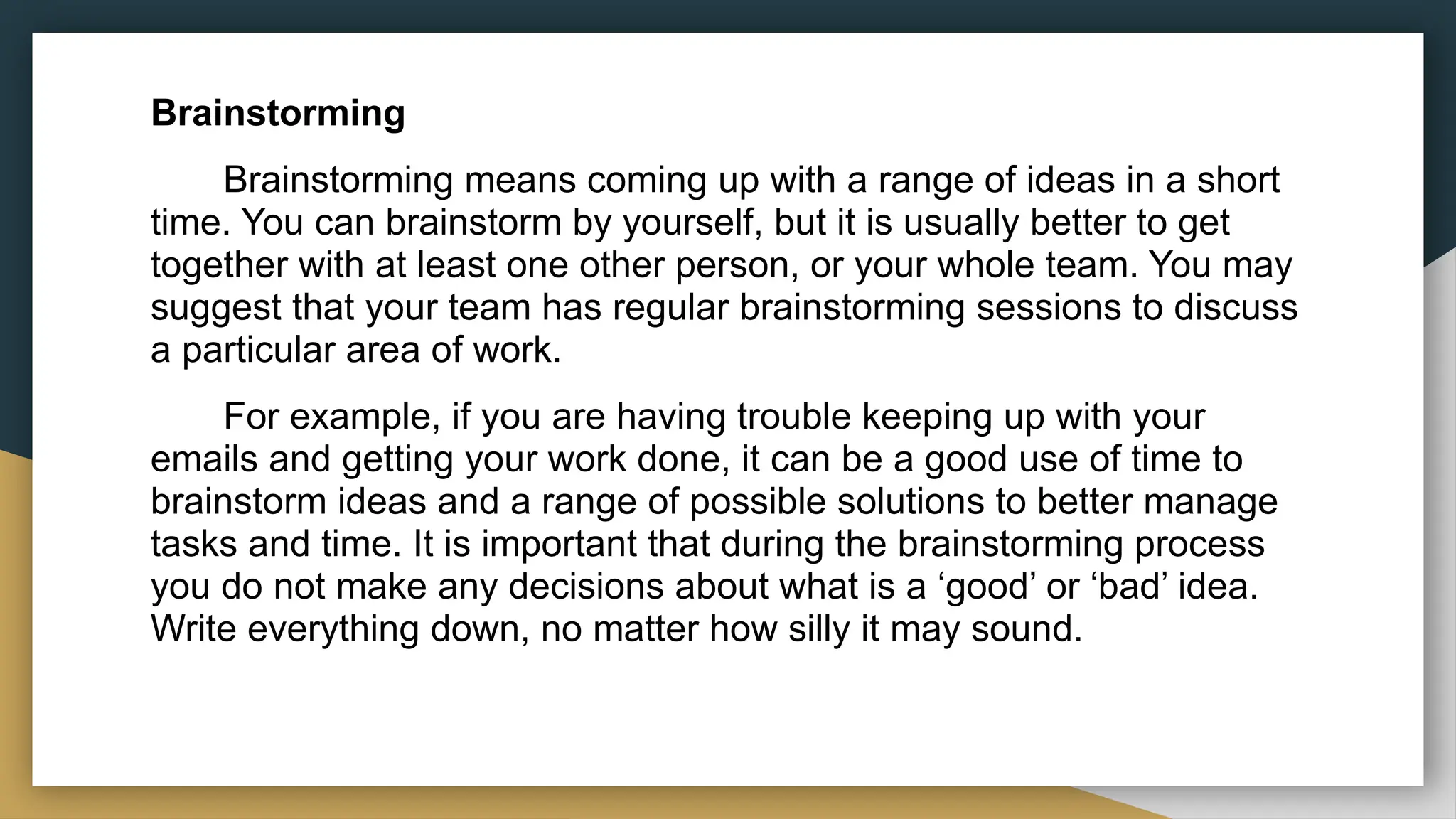 Brainstorming
Brainstorming means coming up with a range of ideas in a short
time. You can brainstorm by yourself, but it is usually better to get
together with at least one other person, or your whole team. You may
suggest that your team has regular brainstorming sessions to discuss
a particular area of work.
For example, if you are having trouble keeping up with your
emails and getting your work done, it can be a good use of time to
brainstorm ideas and a range of possible solutions to better manage
tasks and time. It is important that during the brainstorming process
you do not make any decisions about what is a ‘good’ or ‘bad’ idea.
Write everything down, no matter how silly it may sound.
 