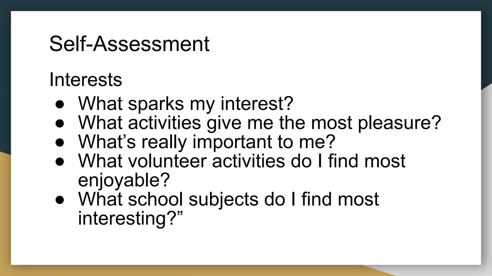 Self-Assessment
Interests
● What sparks my interest?
● What activities give me the most pleasure?
● What’s really important to me?
● What volunteer activities do I find most
enjoyable?
● What school subjects do I find most
interesting?”
 