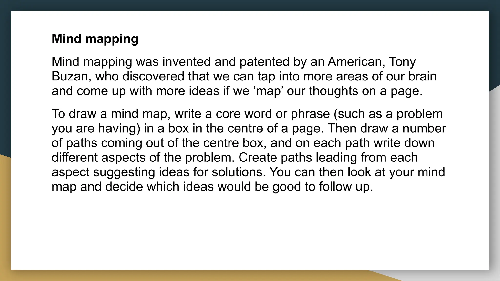 Mind mapping
Mind mapping was invented and patented by an American, Tony
Buzan, who discovered that we can tap into more areas of our brain
and come up with more ideas if we ‘map’ our thoughts on a page.
To draw a mind map, write a core word or phrase (such as a problem
you are having) in a box in the centre of a page. Then draw a number
of paths coming out of the centre box, and on each path write down
different aspects of the problem. Create paths leading from each
aspect suggesting ideas for solutions. You can then look at your mind
map and decide which ideas would be good to follow up.
 