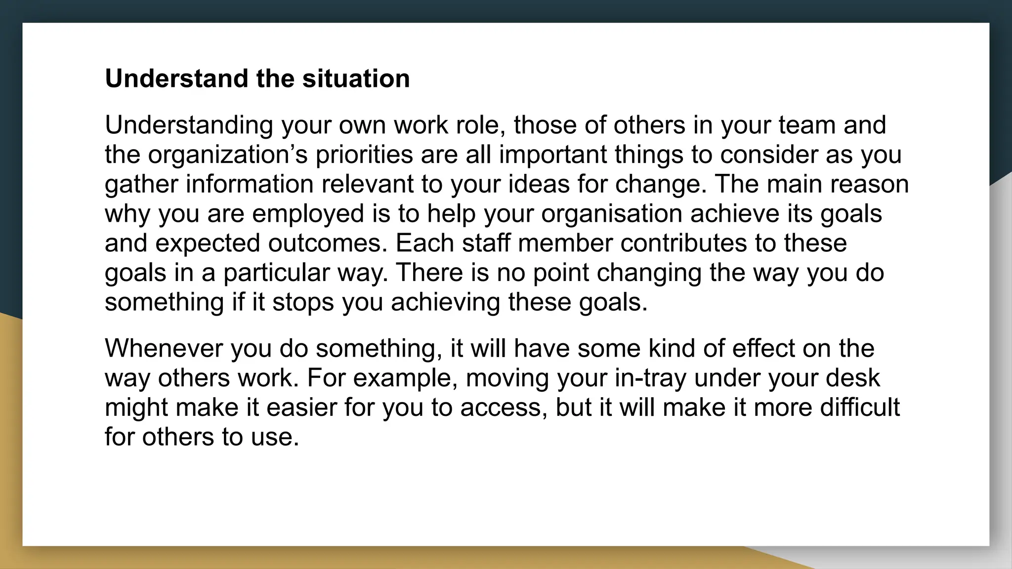 Understand the situation
Understanding your own work role, those of others in your team and
the organization’s priorities are all important things to consider as you
gather information relevant to your ideas for change. The main reason
why you are employed is to help your organisation achieve its goals
and expected outcomes. Each staff member contributes to these
goals in a particular way. There is no point changing the way you do
something if it stops you achieving these goals.
Whenever you do something, it will have some kind of effect on the
way others work. For example, moving your in-tray under your desk
might make it easier for you to access, but it will make it more difficult
for others to use.
 