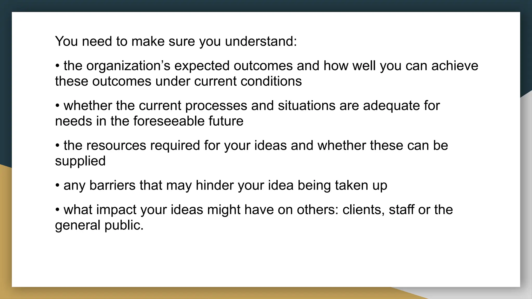 You need to make sure you understand:
• the organization’s expected outcomes and how well you can achieve
these outcomes under current conditions
• whether the current processes and situations are adequate for
needs in the foreseeable future
• the resources required for your ideas and whether these can be
supplied
• any barriers that may hinder your idea being taken up
• what impact your ideas might have on others: clients, staff or the
general public.
 