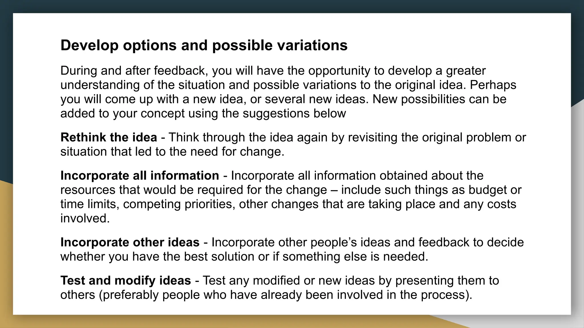 Develop options and possible variations
During and after feedback, you will have the opportunity to develop a greater
understanding of the situation and possible variations to the original idea. Perhaps
you will come up with a new idea, or several new ideas. New possibilities can be
added to your concept using the suggestions below
Rethink the idea - Think through the idea again by revisiting the original problem or
situation that led to the need for change.
Incorporate all information - Incorporate all information obtained about the
resources that would be required for the change – include such things as budget or
time limits, competing priorities, other changes that are taking place and any costs
involved.
Incorporate other ideas - Incorporate other people’s ideas and feedback to decide
whether you have the best solution or if something else is needed.
Test and modify ideas - Test any modified or new ideas by presenting them to
others (preferably people who have already been involved in the process).
 