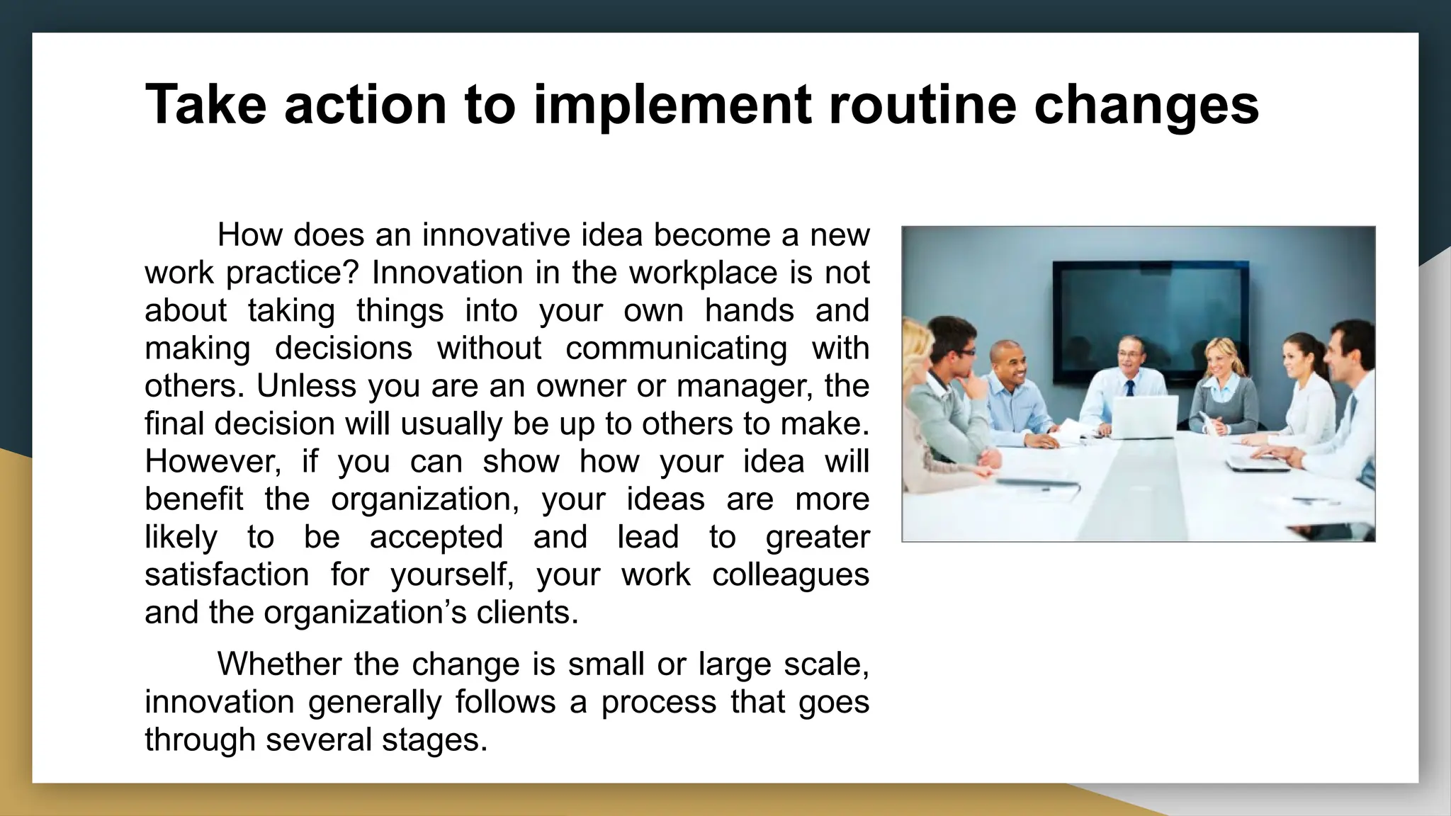Take action to implement routine changes
How does an innovative idea become a new
work practice? Innovation in the workplace is not
about taking things into your own hands and
making decisions without communicating with
others. Unless you are an owner or manager, the
final decision will usually be up to others to make.
However, if you can show how your idea will
benefit the organization, your ideas are more
likely to be accepted and lead to greater
satisfaction for yourself, your work colleagues
and the organization’s clients.
Whether the change is small or large scale,
innovation generally follows a process that goes
through several stages.
 