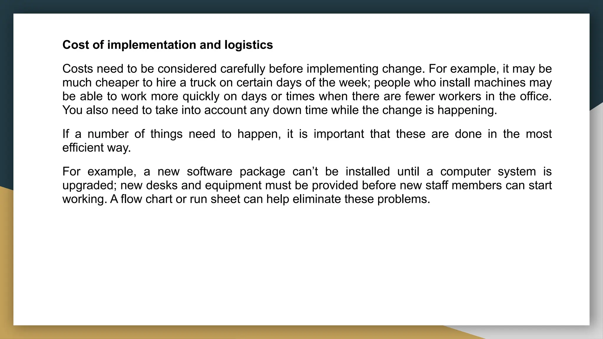 Cost of implementation and logistics
Costs need to be considered carefully before implementing change. For example, it may be
much cheaper to hire a truck on certain days of the week; people who install machines may
be able to work more quickly on days or times when there are fewer workers in the office.
You also need to take into account any down time while the change is happening.
If a number of things need to happen, it is important that these are done in the most
efficient way.
For example, a new software package can’t be installed until a computer system is
upgraded; new desks and equipment must be provided before new staff members can start
working. A flow chart or run sheet can help eliminate these problems.
 