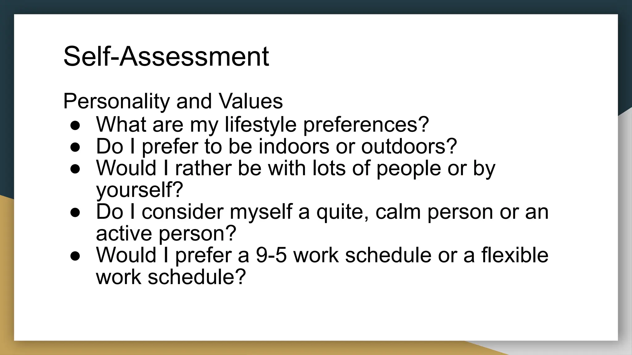 Self-Assessment
Personality and Values
● What are my lifestyle preferences?
● Do I prefer to be indoors or outdoors?
● Would I rather be with lots of people or by
yourself?
● Do I consider myself a quite, calm person or an
active person?
● Would I prefer a 9-5 work schedule or a flexible
work schedule?
 