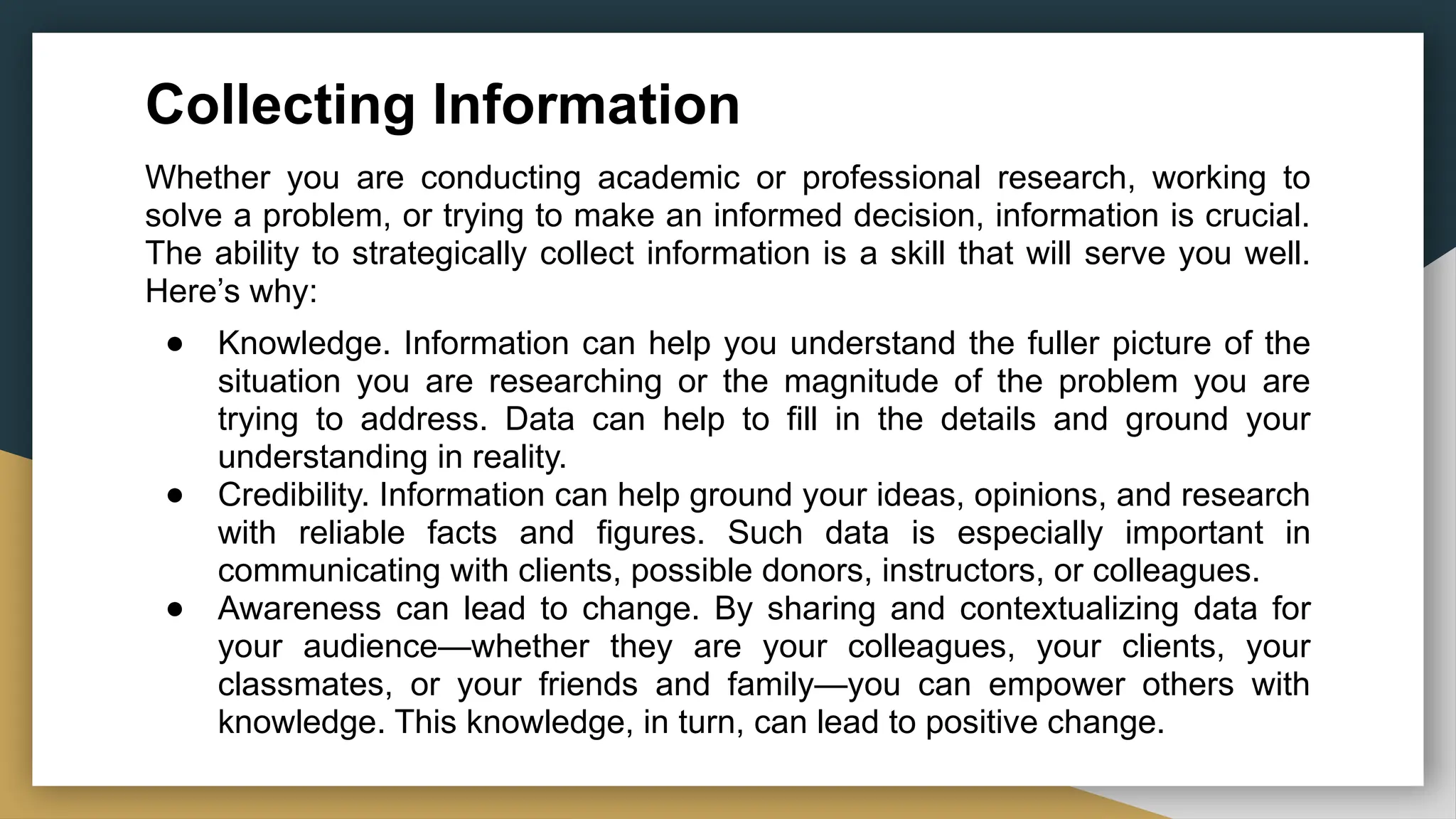 Collecting Information
Whether you are conducting academic or professional research, working to
solve a problem, or trying to make an informed decision, information is crucial.
The ability to strategically collect information is a skill that will serve you well.
Here’s why:
● Knowledge. Information can help you understand the fuller picture of the
situation you are researching or the magnitude of the problem you are
trying to address. Data can help to fill in the details and ground your
understanding in reality.
● Credibility. Information can help ground your ideas, opinions, and research
with reliable facts and figures. Such data is especially important in
communicating with clients, possible donors, instructors, or colleagues.
● Awareness can lead to change. By sharing and contextualizing data for
your audience—whether they are your colleagues, your clients, your
classmates, or your friends and family—you can empower others with
knowledge. This knowledge, in turn, can lead to positive change.
 