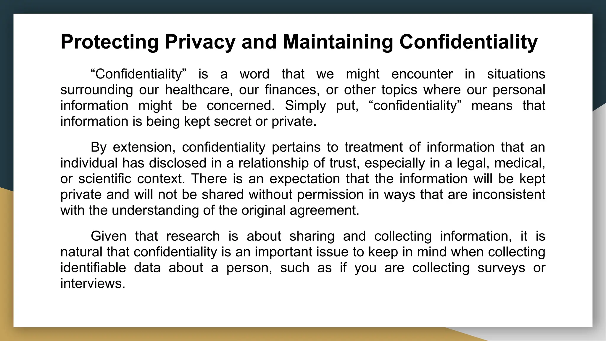 Protecting Privacy and Maintaining Confidentiality
“Confidentiality” is a word that we might encounter in situations
surrounding our healthcare, our finances, or other topics where our personal
information might be concerned. Simply put, “confidentiality” means that
information is being kept secret or private.
By extension, confidentiality pertains to treatment of information that an
individual has disclosed in a relationship of trust, especially in a legal, medical,
or scientific context. There is an expectation that the information will be kept
private and will not be shared without permission in ways that are inconsistent
with the understanding of the original agreement.
Given that research is about sharing and collecting information, it is
natural that confidentiality is an important issue to keep in mind when collecting
identifiable data about a person, such as if you are collecting surveys or
interviews.
 