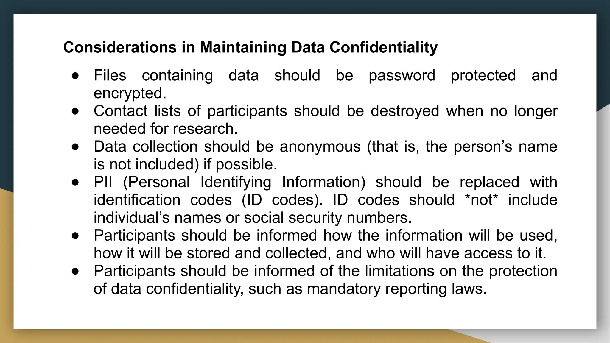 Considerations in Maintaining Data Confidentiality
● Files containing data should be password protected and
encrypted.
● Contact lists of participants should be destroyed when no longer
needed for research.
● Data collection should be anonymous (that is, the person’s name
is not included) if possible.
● PII (Personal Identifying Information) should be replaced with
identification codes (ID codes). ID codes should *not* include
individual’s names or social security numbers.
● Participants should be informed how the information will be used,
how it will be stored and collected, and who will have access to it.
● Participants should be informed of the limitations on the protection
of data confidentiality, such as mandatory reporting laws.
 