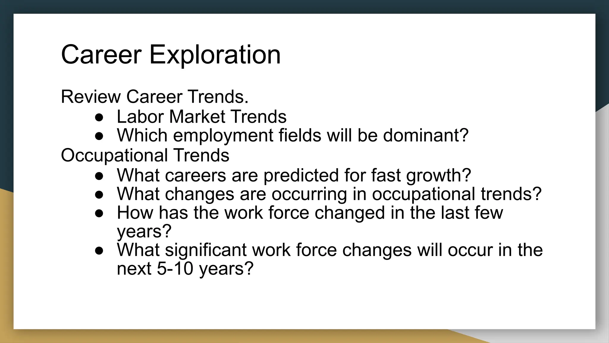 Career Exploration
Review Career Trends.
● Labor Market Trends
● Which employment fields will be dominant?
Occupational Trends
● What careers are predicted for fast growth?
● What changes are occurring in occupational trends?
● How has the work force changed in the last few
years?
● What significant work force changes will occur in the
next 5-10 years?
 