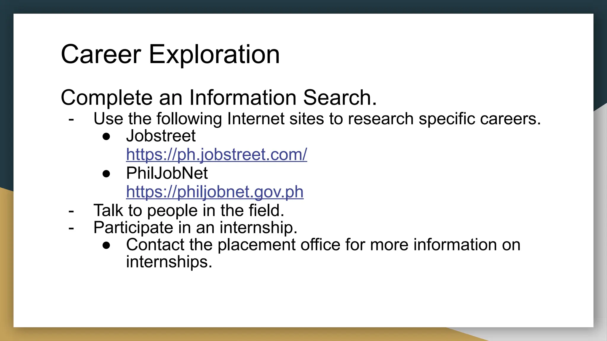 Career Exploration
Complete an Information Search.
- Use the following Internet sites to research specific careers.
● Jobstreet
https://ph.jobstreet.com/
● PhilJobNet
https://philjobnet.gov.ph
- Talk to people in the field.
- Participate in an internship.
● Contact the placement office for more information on
internships.
 
