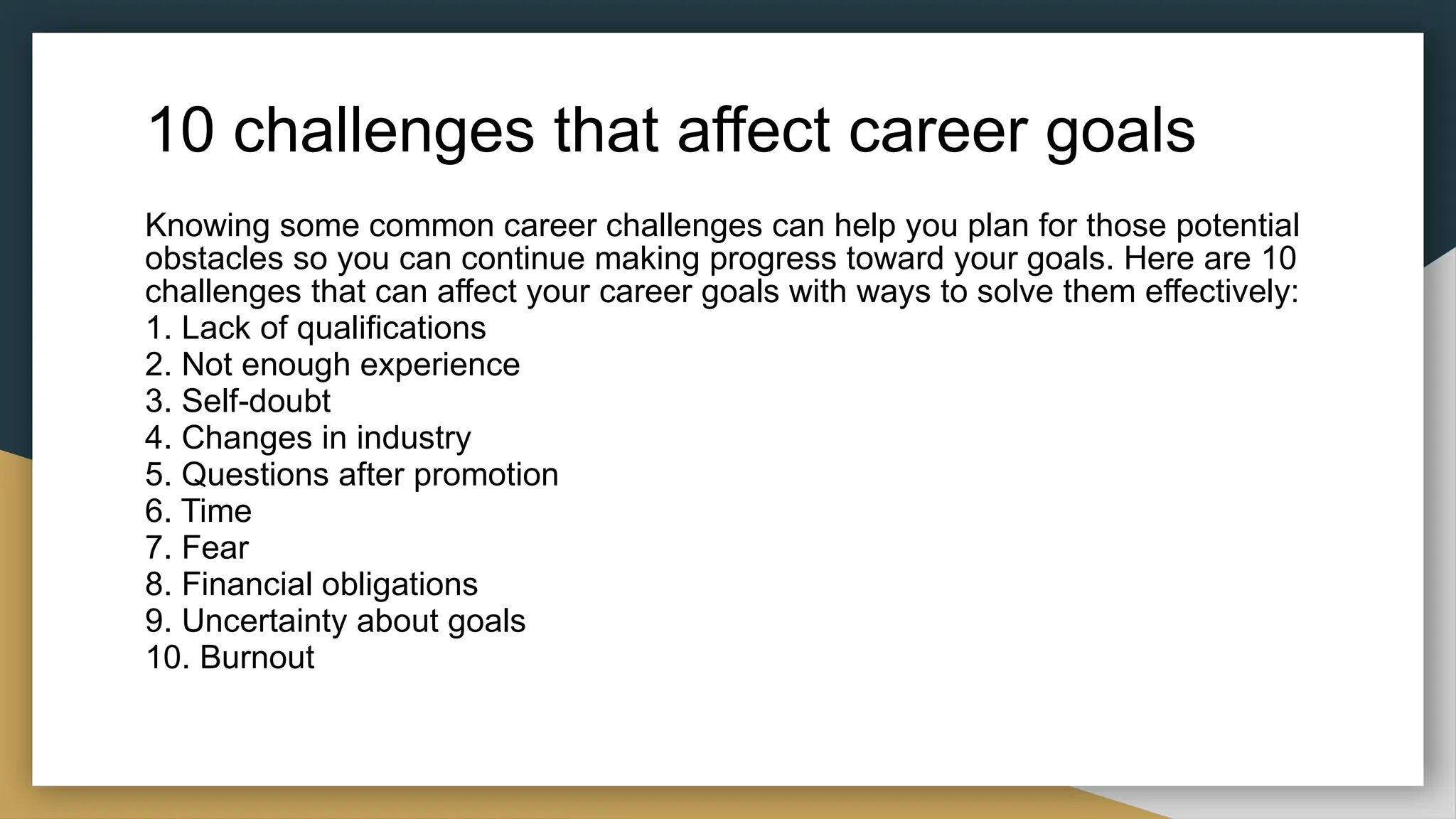 10 challenges that affect career goals
Knowing some common career challenges can help you plan for those potential
obstacles so you can continue making progress toward your goals. Here are 10
challenges that can affect your career goals with ways to solve them effectively:
1. Lack of qualifications
2. Not enough experience
3. Self-doubt
4. Changes in industry
5. Questions after promotion
6. Time
7. Fear
8. Financial obligations
9. Uncertainty about goals
10. Burnout
 