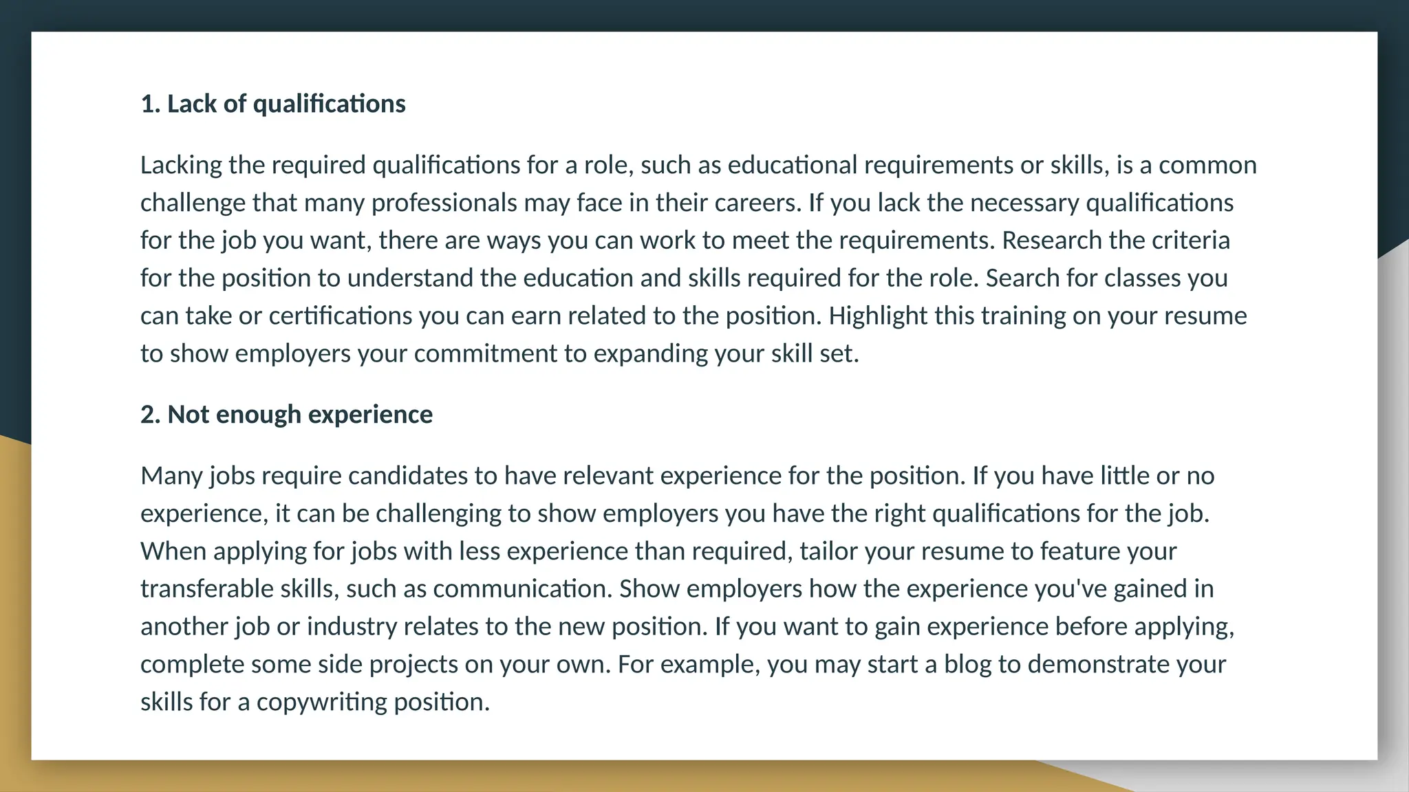 1. Lack of qualifications
Lacking the required qualifications for a role, such as educational requirements or skills, is a common
challenge that many professionals may face in their careers. If you lack the necessary qualifications
for the job you want, there are ways you can work to meet the requirements. Research the criteria
for the position to understand the education and skills required for the role. Search for classes you
can take or certifications you can earn related to the position. Highlight this training on your resume
to show employers your commitment to expanding your skill set.
2. Not enough experience
Many jobs require candidates to have relevant experience for the position. If you have little or no
experience, it can be challenging to show employers you have the right qualifications for the job.
When applying for jobs with less experience than required, tailor your resume to feature your
transferable skills, such as communication. Show employers how the experience you've gained in
another job or industry relates to the new position. If you want to gain experience before applying,
complete some side projects on your own. For example, you may start a blog to demonstrate your
skills for a copywriting position.
 