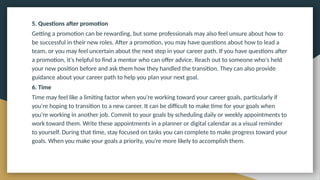 5. Questions after promotion
Getting a promotion can be rewarding, but some professionals may also feel unsure about how to
be successful in their new roles. After a promotion, you may have questions about how to lead a
team, or you may feel uncertain about the next step in your career path. If you have questions after
a promotion, it's helpful to find a mentor who can offer advice. Reach out to someone who's held
your new position before and ask them how they handled the transition. They can also provide
guidance about your career path to help you plan your next goal.
6. Time
Time may feel like a limiting factor when you're working toward your career goals, particularly if
you're hoping to transition to a new career. It can be difficult to make time for your goals when
you're working in another job. Commit to your goals by scheduling daily or weekly appointments to
work toward them. Write these appointments in a planner or digital calendar as a visual reminder
to yourself. During that time, stay focused on tasks you can complete to make progress toward your
goals. When you make your goals a priority, you're more likely to accomplish them.
 