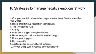 10 Strategies to manage negative emotions at work
1. Compartmentalization (when negative emotions from home affect
your work)
2. Deep breathing & relaxation techniques
3. The 10-second rule
4. Clarify
5. Blast your anger through exercise
6. Never reply or make a decision when angry
7. Know your triggers
8. Be respectful
9. Apologize for any emotional outburst
10. Never bring your negative emotions home
 