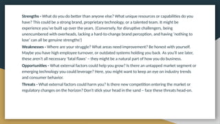 Strengths - What do you do better than anyone else? What unique resources or capabilities do you
have? This could be a strong brand, proprietary technology, or a talented team. It might be
experience you’ve built up over the years. (Conversely, for disruptive challengers, being
unencumbered with overheads, lacking a hard-to-change brand perception, and having ‘nothing to
lose’ can all be genuine strengths!)
Weaknesses - Where are your struggle? What areas need improvement? Be honest with yourself.
Maybe you have high employee turnover, or outdated systems holding you back. As you’ll see later,
these aren’t all necessary ‘fatal flaws’ – they might be a natural part of how you do business.
Opportunities - What external factors could help you grow? Is there an untapped market segment or
emerging technology you could leverage? Here, you might want to keep an eye on industry trends
and consumer behavior.
Threats - What external factors could harm you? Is there new competition entering the market or
regulatory changes on the horizon? Don't stick your head in the sand – face these threats head-on.
 