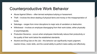 Counterproductive Work Behavior
● Abuse Against Others – often termed workplace bullying or harassment.
● Theft – involves the direct stealing of physical items and money or the misappropriation of
funds.
● Sabotage – ranges from minor disruptions to major acts of vandalism or destruction.
● Withdrawal – involves an employee disengaging from their work duties, either physically
or psychologically.
● Production Deviance – occurs when employees intentionally reduce their productivity or
the quality of their work below the established standards.
● Alcohol and Drug Use on the Job – this behavior can significantly impair judgment,
reaction times, motor skills, and the overall ability to perform tasks safely and effectively.
 