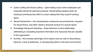 ● Cyber Loafing and Social Loafing – cyber loafing occurs when employees use
corporate internet for personal purposes. Social loafing happens when an
individual contributes less effort in a team setting than they would if working
alone.
● Sexual Harassment – this encompasses unwelcome sexual advances, requests
for sexual favors, and other verbal or physical conduct of a sexual nature.
● Knowledge Hiding and Hoarding – these behaviors involve deliberately
withholding or concealing important information and resources that are valuable
to the organization.
● Incivility – this includes seemingly minor actions such as rude or discourteous
behavior, a lack of politeness, or disrespecting others in the work environment.
 