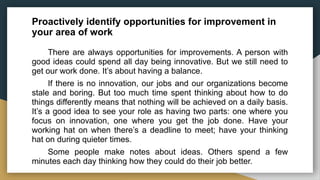 Proactively identify opportunities for improvement in
your area of work
There are always opportunities for improvements. A person with
good ideas could spend all day being innovative. But we still need to
get our work done. It’s about having a balance.
If there is no innovation, our jobs and our organizations become
stale and boring. But too much time spent thinking about how to do
things differently means that nothing will be achieved on a daily basis.
It’s a good idea to see your role as having two parts: one where you
focus on innovation, one where you get the job done. Have your
working hat on when there’s a deadline to meet; have your thinking
hat on during quieter times.
Some people make notes about ideas. Others spend a few
minutes each day thinking how they could do their job better.
 