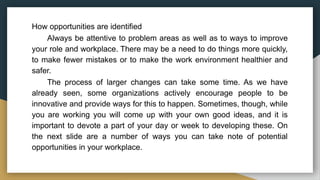 How opportunities are identified
Always be attentive to problem areas as well as to ways to improve
your role and workplace. There may be a need to do things more quickly,
to make fewer mistakes or to make the work environment healthier and
safer.
The process of larger changes can take some time. As we have
already seen, some organizations actively encourage people to be
innovative and provide ways for this to happen. Sometimes, though, while
you are working you will come up with your own good ideas, and it is
important to devote a part of your day or week to developing these. On
the next slide are a number of ways you can take note of potential
opportunities in your workplace.
 