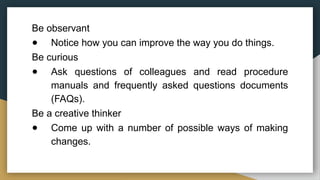 Be observant
● Notice how you can improve the way you do things.
Be curious
● Ask questions of colleagues and read procedure
manuals and frequently asked questions documents
(FAQs).
Be a creative thinker
● Come up with a number of possible ways of making
changes.
 