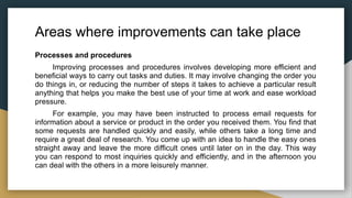Areas where improvements can take place
Processes and procedures
Improving processes and procedures involves developing more efficient and
beneficial ways to carry out tasks and duties. It may involve changing the order you
do things in, or reducing the number of steps it takes to achieve a particular result
anything that helps you make the best use of your time at work and ease workload
pressure.
For example, you may have been instructed to process email requests for
information about a service or product in the order you received them. You find that
some requests are handled quickly and easily, while others take a long time and
require a great deal of research. You come up with an idea to handle the easy ones
straight away and leave the more difficult ones until later on in the day. This way
you can respond to most inquiries quickly and efficiently, and in the afternoon you
can deal with the others in a more leisurely manner.
 
