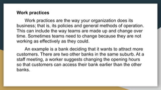 Work practices
Work practices are the way your organization does its
business; that is, its policies and general methods of operation.
This can include the way teams are made up and change over
time. Sometimes teams need to change because they are not
working as effectively as they could.
An example is a bank deciding that it wants to attract more
customers. There are two other banks in the same suburb. At a
staff meeting, a worker suggests changing the opening hours
so that customers can access their bank earlier than the other
banks.
 