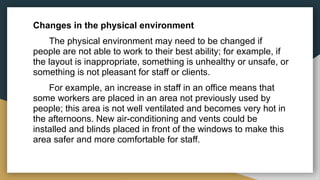Changes in the physical environment
The physical environment may need to be changed if
people are not able to work to their best ability; for example, if
the layout is inappropriate, something is unhealthy or unsafe, or
something is not pleasant for staff or clients.
For example, an increase in staff in an office means that
some workers are placed in an area not previously used by
people; this area is not well ventilated and becomes very hot in
the afternoons. New air-conditioning and vents could be
installed and blinds placed in front of the windows to make this
area safer and more comfortable for staff.
 