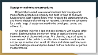 Storage or maintenance procedures
Organizations need to review and update their storage and
maintenance procedures regularly and build in ways to deal with
future growth. Staff need to know what needs to be stored and where,
and how to dispose of anything not required. Maintenance schedules
for a wide range of equipment need to be developed, costed and
adhered to.
An example involves a spa and pool company with several large
outlets. Each outlet has the current range of stock and some also
have old stock at discounted prices. At a planning day, staff agree to
move several of the outlets to smaller sites, have less stock on site
and set up an online shop to sell old stock and where customers can
select and design spas and pools based on their bathroom or garden
measurements.
 