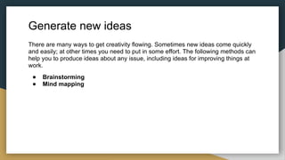 Generate new ideas
There are many ways to get creativity flowing. Sometimes new ideas come quickly
and easily; at other times you need to put in some effort. The following methods can
help you to produce ideas about any issue, including ideas for improving things at
work.
● Brainstorming
● Mind mapping
 